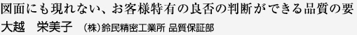 図面にも現れない、お客様特有の判断ができる品質の要 大越 栄美子 （株）鈴民精密工業所 品質保証部