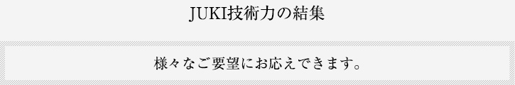 JUKI技術力の結集 様々なご要望にお応えできます。